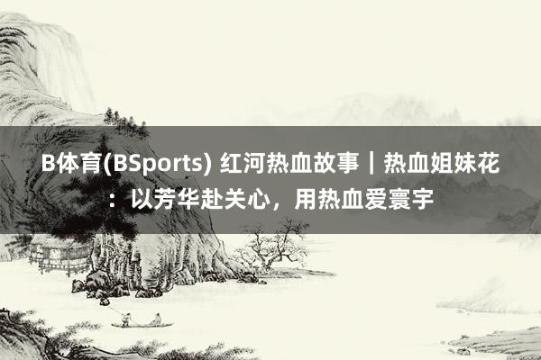 B体育(BSports) 红河热血故事｜热血姐妹花：以芳华赴关心，用热血爱寰宇