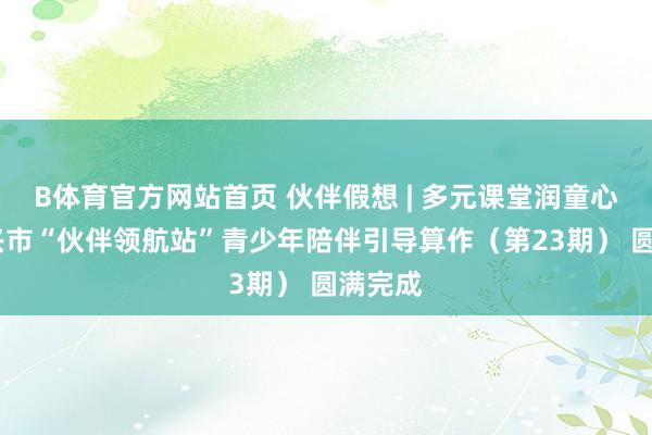 B体育官方网站首页 伙伴假想 | 多元课堂润童心——东兴市“伙伴领航站”青少年陪伴引导算作（第23期） 圆满完成