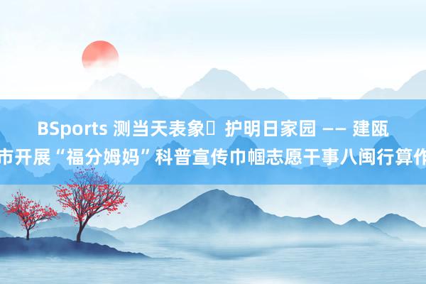 BSports 测当天表象・护明日家园 —— 建瓯市开展“福分姆妈”科普宣传巾帼志愿干事八闽行算作