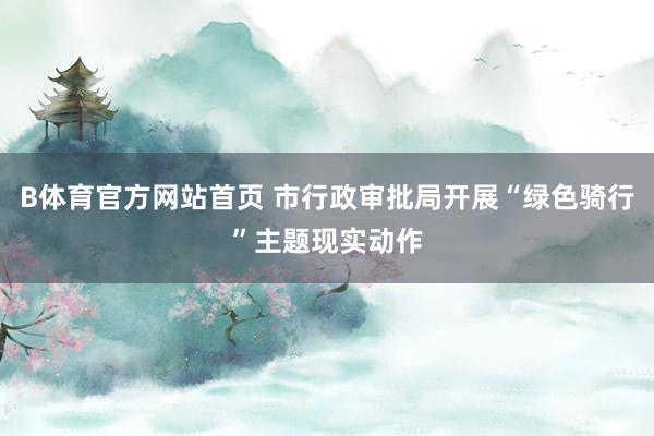 B体育官方网站首页 市行政审批局开展“绿色骑行”主题现实动作