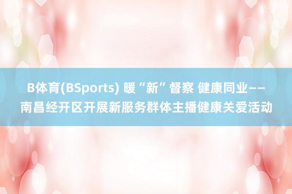 B体育(BSports) 暖“新”督察 健康同业——南昌经开区开展新服务群体主播健康关爱活动
