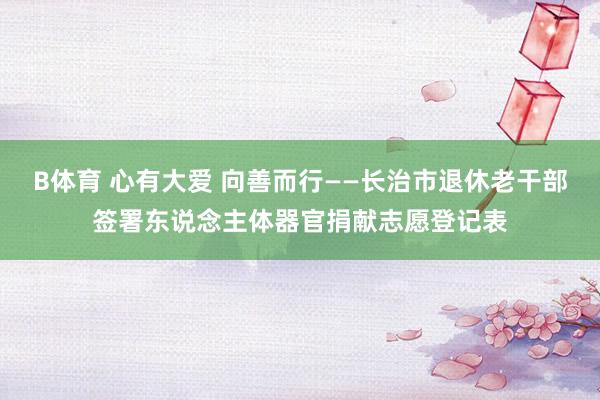 B体育 心有大爱 向善而行——长治市退休老干部签署东说念主体器官捐献志愿登记表
