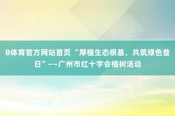 B体育官方网站首页 “厚植生态根基，共筑绿色昔日”——广州市红十字会植树活动