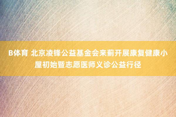 B体育 北京凌锋公益基金会来蓟开展康复健康小屋初始暨志愿医师义诊公益行径