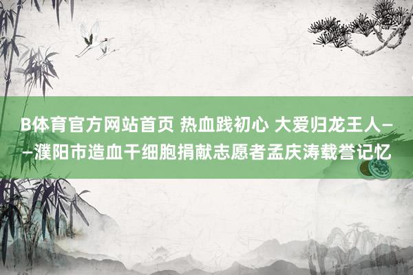 B体育官方网站首页 热血践初心 大爱归龙王人——濮阳市造血干细胞捐献志愿者孟庆涛载誉记忆