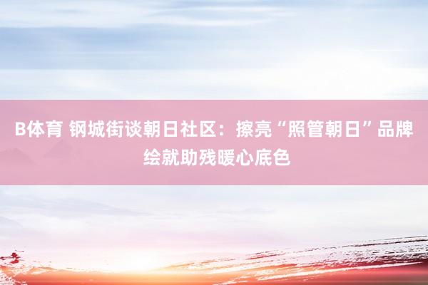 B体育 钢城街谈朝日社区：擦亮“照管朝日”品牌 绘就助残暖心底色