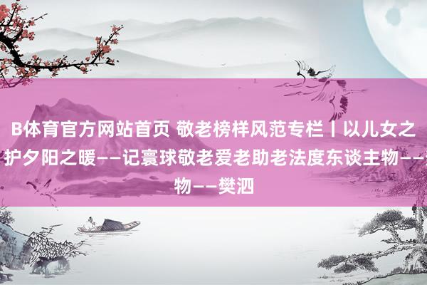 B体育官方网站首页 敬老榜样风范专栏丨以儿女之心，护夕阳之暖——记寰球敬老爱老助老法度东谈主物——樊泗