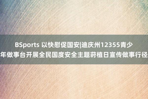 BSports 以快慰促国安|迪庆州12355青少年做事台开展全民国度安全主题莳植日宣传做事行径