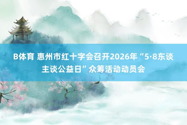B体育 惠州市红十字会召开2026年“5·8东谈主谈公益日”众筹活动动员会