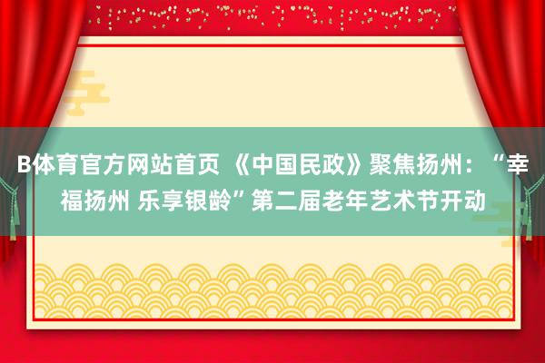 B体育官方网站首页 《中国民政》聚焦扬州：“幸福扬州 乐享银龄”第二届老年艺术节开动
