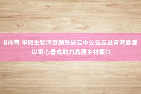 B体育 华熙生物润百颜联袂云中公益走进青海囊谦 以爱心看成助力高原乡村振兴