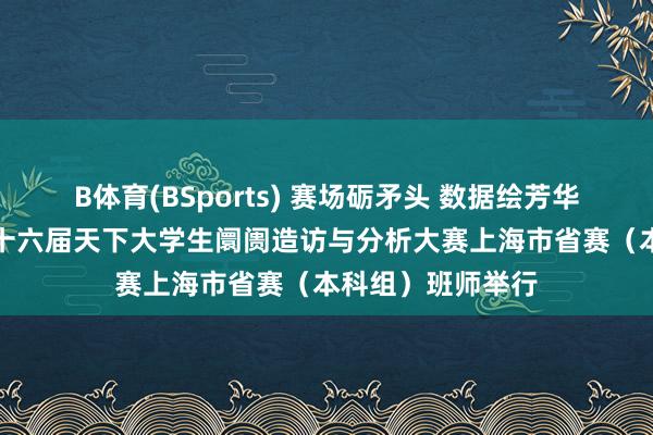 B体育(BSports) 赛场砺矛头 数据绘芳华——“刚直杯”第十六届天下大学生阛阓造访与分析大赛上海市省赛（本科组）班师举行