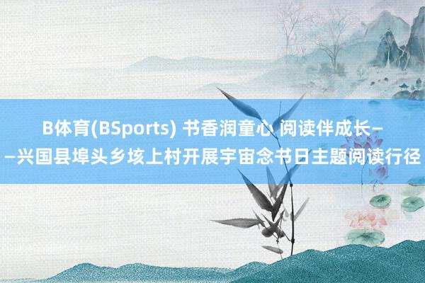 B体育(BSports) 书香润童心 阅读伴成长——兴国县埠头乡垓上村开展宇宙念书日主题阅读行径