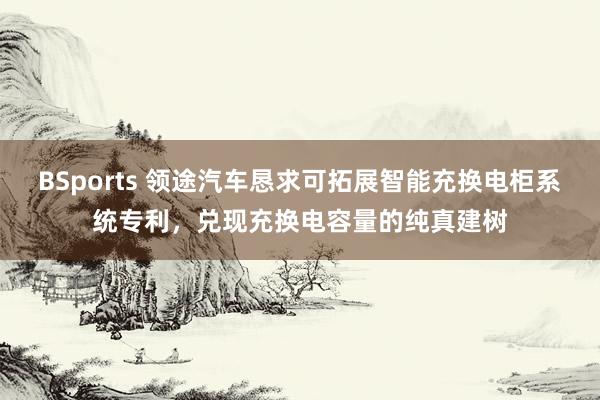 BSports 领途汽车恳求可拓展智能充换电柜系统专利，兑现充换电容量的纯真建树