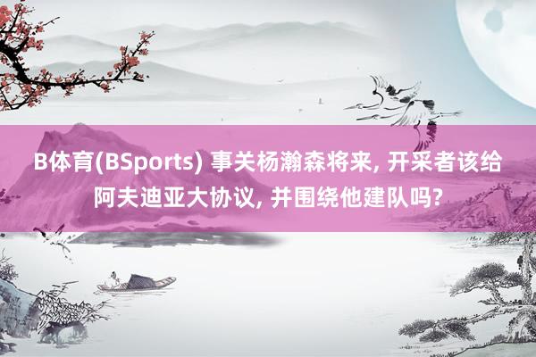 B体育(BSports) 事关杨瀚森将来, 开采者该给阿夫迪亚大协议, 并围绕他建队吗?