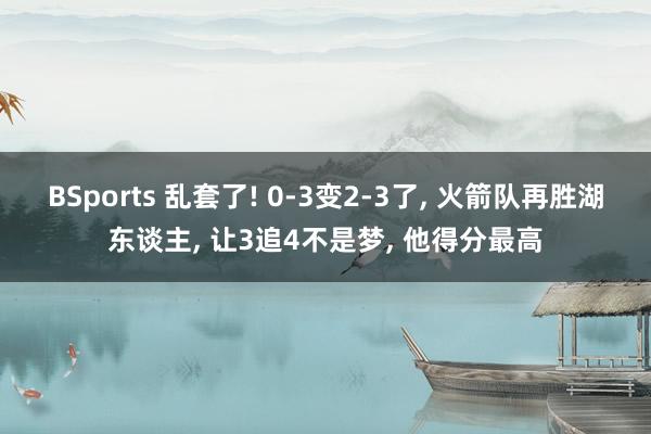 BSports 乱套了! 0-3变2-3了, 火箭队再胜湖东谈主, 让3追4不是梦, 他得分最高