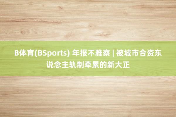 B体育(BSports) 年报不雅察 | 被城市合资东说念主轨制牵累的新大正