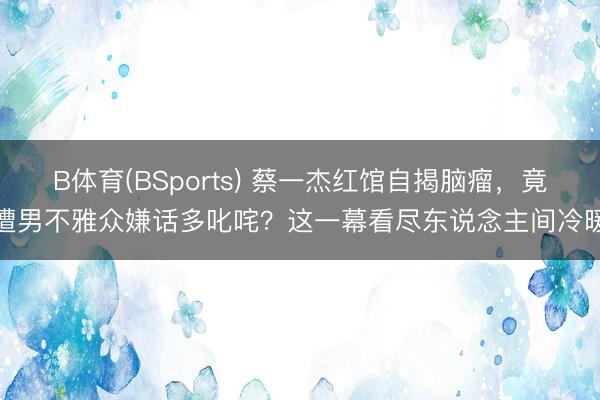 B体育(BSports) 蔡一杰红馆自揭脑瘤，竟遭男不雅众嫌话多叱咤？这一幕看尽东说念主间冷暖