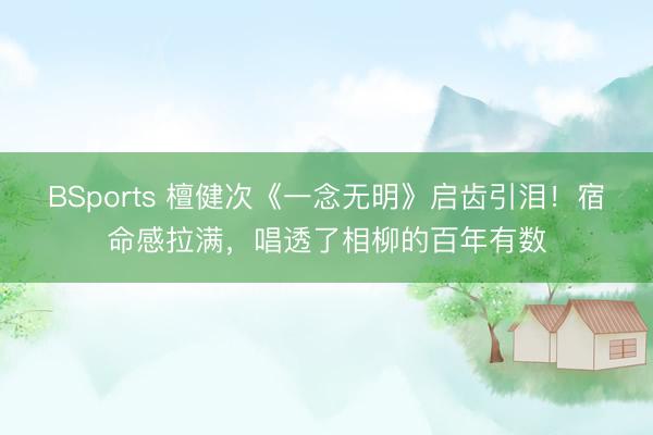BSports 檀健次《一念无明》启齿引泪！宿命感拉满，唱透了相柳的百年有数