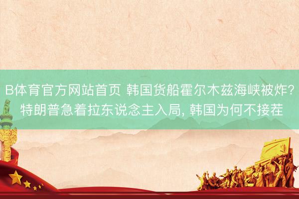 B体育官方网站首页 韩国货船霍尔木兹海峡被炸? 特朗普急着拉东说念主入局， 韩国为何不接茬