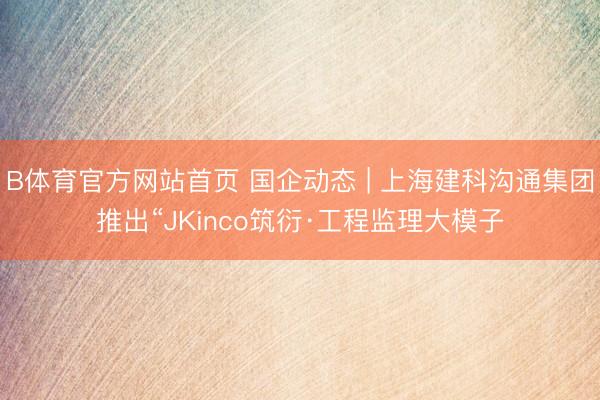 B体育官方网站首页 国企动态 | 上海建科沟通集团推出“JKinco筑衍·工程监理大模子