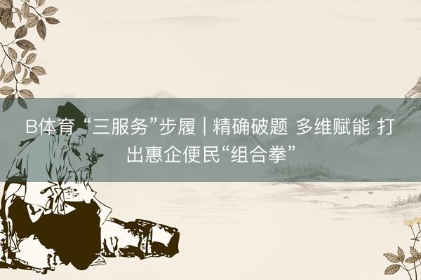 B体育 “三服务”步履 | 精确破题 多维赋能 打出惠企便民“组合拳”