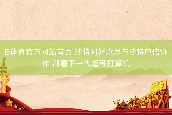 B体育官方网站首页 沙特阿好意思与沙特电信协作 部署下一代超等打算机