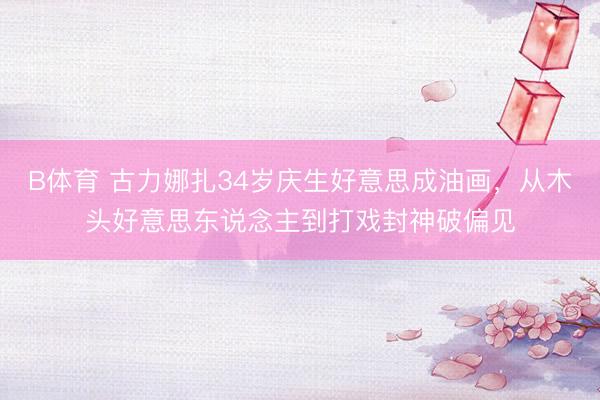 B体育 古力娜扎34岁庆生好意思成油画，从木头好意思东说念主到打戏封神破偏见