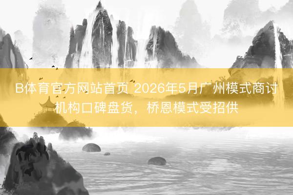 B体育官方网站首页 2026年5月广州模式商讨机构口碑盘货，桥恩模式受招供
