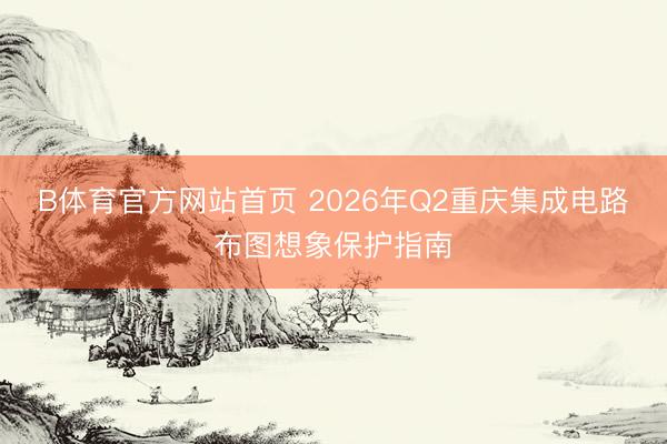 B体育官方网站首页 2026年Q2重庆集成电路布图想象保护指南