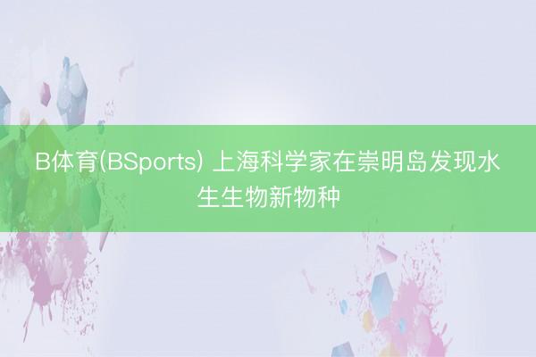 B体育(BSports) 上海科学家在崇明岛发现水生生物新物种