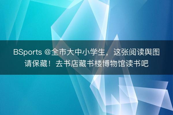 BSports @全市大中小学生，这张阅读舆图请保藏！去书店藏书楼博物馆读书吧