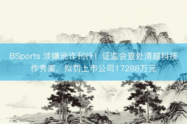 BSports 涉嫌讹诈刊行！证监会查处清越科技作秀案，拟罚上市公司17288万元