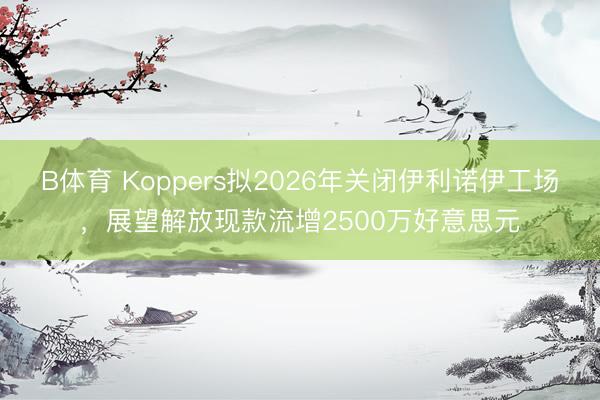 B体育 Koppers拟2026年关闭伊利诺伊工场，展望解放现款流增2500万好意思元
