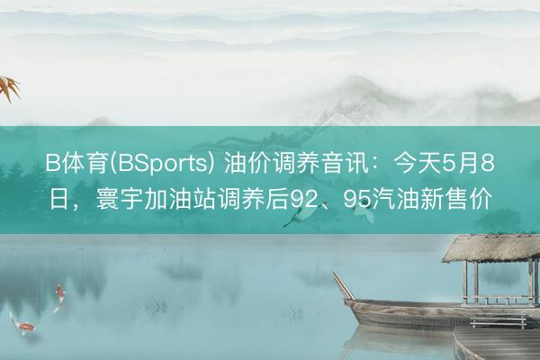 B体育(BSports) 油价调养音讯：今天5月8日，寰宇加油站调养后92、95汽油新售价