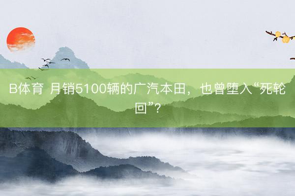 B体育 月销5100辆的广汽本田，也曾堕入“死轮回”？